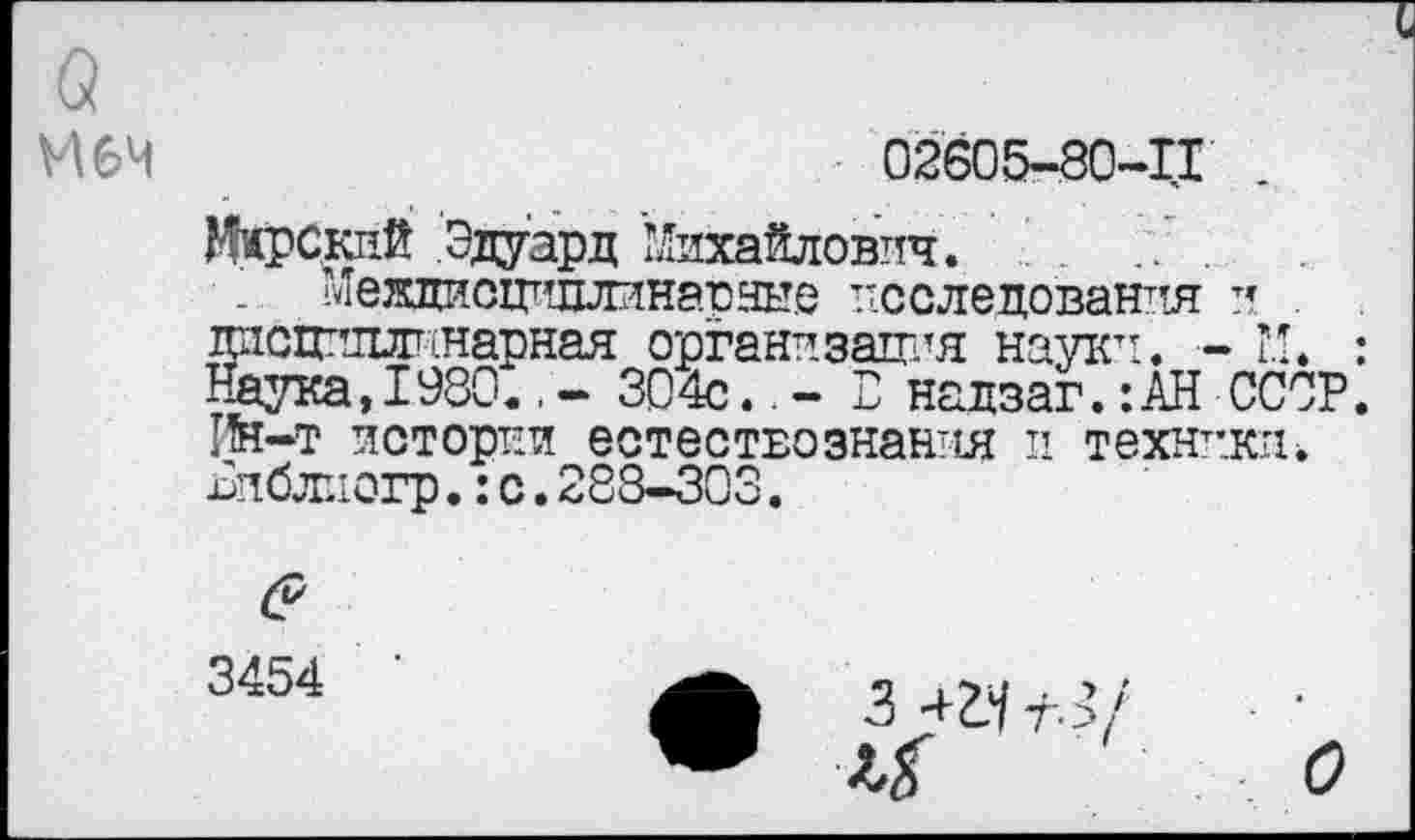 ﻿а
М6Ч
02605-80-11
ЖрСкий Эдуард Михайлович. .	.
Междисшшлинарные исследования и. . дисциплинарная организация науки. - М. Наука, 1980.304с..- Е надзаг.:АН СССР Пн-т истории естествознания и техники^ Еиблиогр.:с.288-303.
3454
•	3 42.^3/	•
о